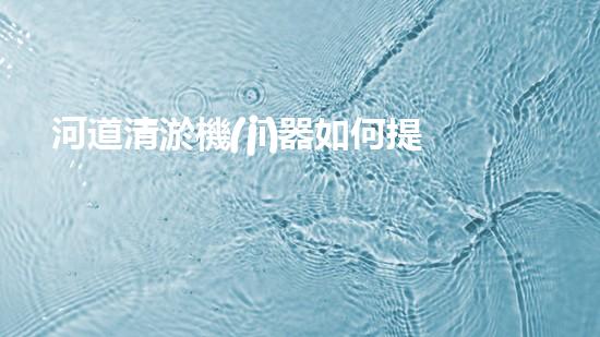河道清淤機(jī)器如何提升水體環(huán)境質(zhì)量？探索高效清淤技術(shù)的新趨勢(shì)！